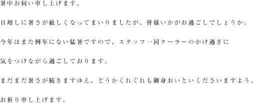 暑中お伺い申し上げます。
日増しに暑さが厳しくなってまいりましたが、皆様いかがお過ごしでしょうか。
今年はまた例年にない猛暑ですので、スタッフ一同クーラーのかけ過ぎに
気をつけながら過ごしております。
まだまだ暑さが続きますゆえ、どうかくれぐれも御身おいといくださいますよう、
お祈り申し上げます。